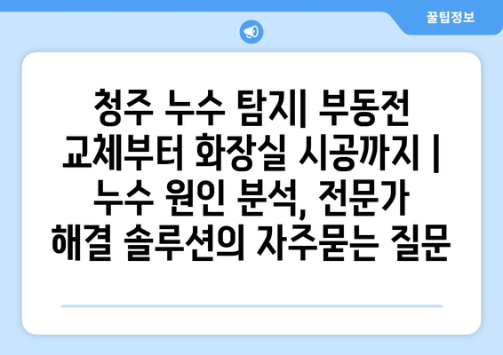 청주 누수 탐지| 부동전 교체부터 화장실 시공까지 | 누수 원인 분석, 전문가 해결 솔루션