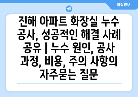 진해 아파트 화장실 누수 공사, 성공적인 해결 사례 공유 | 누수 원인, 공사 과정, 비용, 주의 사항