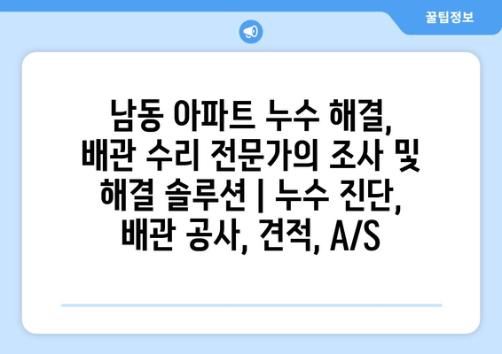 남동 아파트 누수 해결, 배관 수리 전문가의 조사 및 해결 솔루션 | 누수 진단, 배관 공사, 견적, A/S