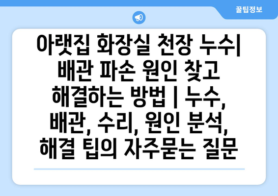 아랫집 화장실 천장 누수| 배관 파손 원인 찾고 해결하는 방법 | 누수, 배관, 수리, 원인 분석, 해결 팁