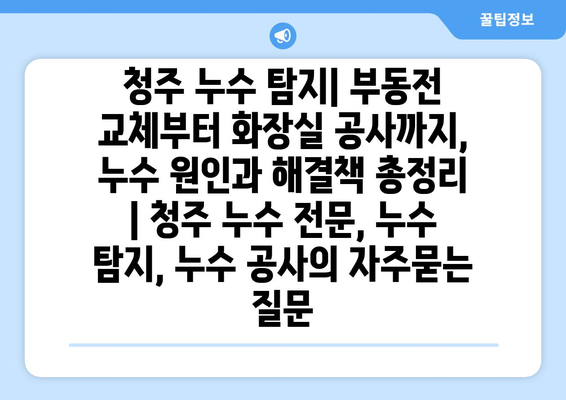 청주 누수 탐지| 부동전 교체부터 화장실 공사까지, 누수 원인과 해결책 총정리 | 청주 누수 전문, 누수 탐지, 누수 공사